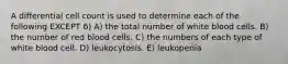 A differential cell count is used to determine each of the following EXCEPT 6) A) the total number of white blood cells. B) the number of red blood cells. C) the numbers of each type of white blood cell. D) leukocytosis. E) leukopenia