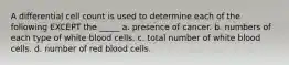 A differential cell count is used to determine each of the following EXCEPT the _____ a. presence of cancer. b. numbers of each type of white blood cells. c. total number of white blood cells. d. number of red blood cells.