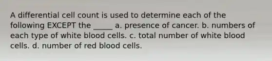 A differential cell count is used to determine each of the following EXCEPT the _____ a. presence of cancer. b. numbers of each type of white blood cells. c. total number of white blood cells. d. number of red blood cells.