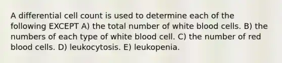 A differential cell count is used to determine each of the following EXCEPT A) the total number of white blood cells. B) the numbers of each type of white blood cell. C) the number of red blood cells. D) leukocytosis. E) leukopenia.