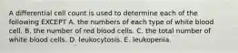 A differential cell count is used to determine each of the following EXCEPT A. the numbers of each type of white blood cell. B. the number of red blood cells. C. the total number of white blood cells. D. leukocytosis. E. leukopenia.