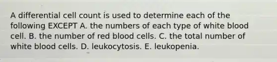 A differential cell count is used to determine each of the following EXCEPT A. the numbers of each type of white blood cell. B. the number of red blood cells. C. the total number of white blood cells. D. leukocytosis. E. leukopenia.