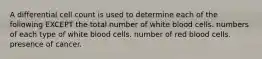 A differential cell count is used to determine each of the following EXCEPT the total number of white blood cells. numbers of each type of white blood cells. number of red blood cells. presence of cancer.