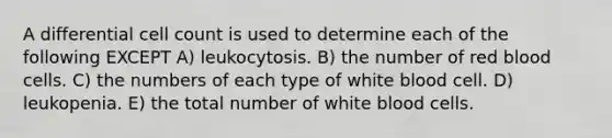 A differential cell count is used to determine each of the following EXCEPT A) leukocytosis. B) the number of red blood cells. C) the numbers of each type of white blood cell. D) leukopenia. E) the total number of white blood cells.