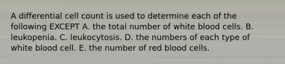 A differential cell count is used to determine each of the following EXCEPT A. the total number of white blood cells. B. leukopenia. C. leukocytosis. D. the numbers of each type of white blood cell. E. the number of red blood cells.