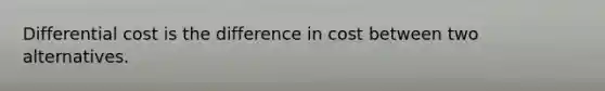 Differential cost is the difference in cost between two alternatives.