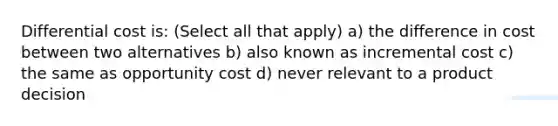 Differential cost is: (Select all that apply) a) the difference in cost between two alternatives b) also known as incremental cost c) the same as opportunity cost d) never relevant to a product decision