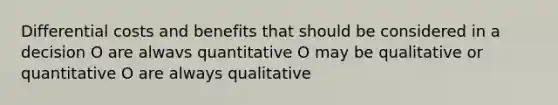 Differential costs and benefits that should be considered in a decision O are alwavs quantitative O may be qualitative or quantitative O are always qualitative