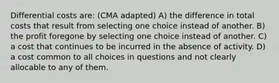 Differential costs are: (CMA adapted) A) the difference in total costs that result from selecting one choice instead of another. B) the profit foregone by selecting one choice instead of another. C) a cost that continues to be incurred in the absence of activity. D) a cost common to all choices in questions and not clearly allocable to any of them.