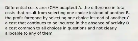 Differential costs are: (CMA adapted) A. the difference in total costs that result from selecting one choice instead of another B. the profit foregone by selecting one choice instead of another C. a cost that continues to be incurred in the absence of activity D. a cost common to all choices in questions and not clearly allocable to any of them