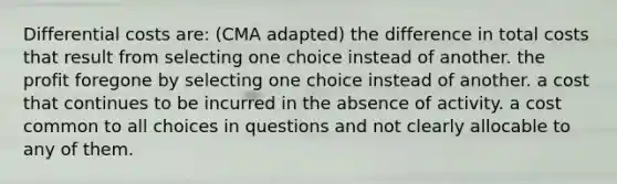 Differential costs are: (CMA adapted) the difference in total costs that result from selecting one choice instead of another. the profit foregone by selecting one choice instead of another. a cost that continues to be incurred in the absence of activity. a cost common to all choices in questions and not clearly allocable to any of them.