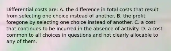 Differential costs are: A. the difference in total costs that result from selecting one choice instead of another. B. the profit foregone by selecting one choice instead of another. C. a cost that continues to be incurred in the absence of activity. D. a cost common to all choices in questions and not clearly allocable to any of them.