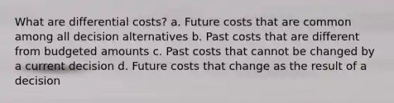 What are differential costs? a. Future costs that are common among all decision alternatives b. Past costs that are different from budgeted amounts c. Past costs that cannot be changed by a current decision d. Future costs that change as the result of a decision