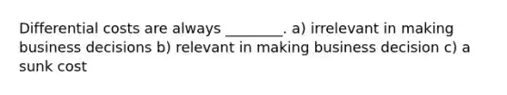 Differential costs are always ________. a) irrelevant in making business decisions b) relevant in making business decision c) a sunk cost
