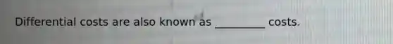 Differential costs are also known as _________ costs.