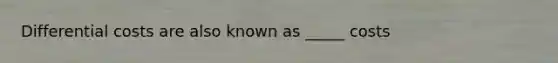 Differential costs are also known as _____ costs