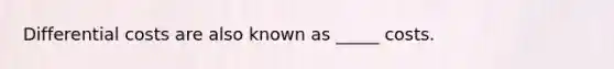 Differential costs are also known as _____ costs.