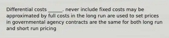 Differential costs ______. never include fixed costs may be approximated by full costs in the long run are used to set prices in governmental agency contracts are the same for both long run and short run pricing