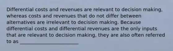 Differential costs and revenues are relevant to decision making, whereas costs and revenues that do not differ between alternatives are irrelevant to decision making. Because differential costs and differential revenues are the only inputs that are relevant to decision making, they are also often referred to as ________________________