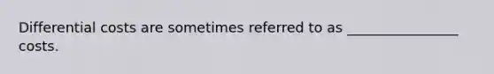 Differential costs are sometimes referred to as ________________ costs.