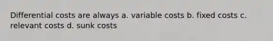 Differential costs are always a. variable costs b. fixed costs c. relevant costs d. sunk costs