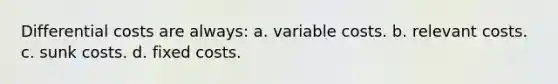 Differential costs are always: a. variable costs. b. relevant costs. c. sunk costs. d. fixed costs.