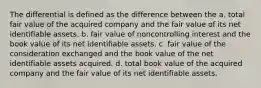 The differential is defined as the difference between the a. total fair value of the acquired company and the fair value of its net identifiable assets. b. fair value of noncontrolling interest and the book value of its net identifiable assets. c. fair value of the consideration exchanged and the book value of the net identifiable assets acquired. d. total book value of the acquired company and the fair value of its net identifiable assets.