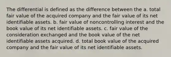 The differential is defined as the difference between the a. total fair value of the acquired company and the fair value of its net identifiable assets. b. fair value of noncontrolling interest and the book value of its net identifiable assets. c. fair value of the consideration exchanged and the book value of the net identifiable assets acquired. d. total book value of the acquired company and the fair value of its net identifiable assets.