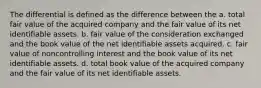 The differential is defined as the difference between the a. total fair value of the acquired company and the fair value of its net identifiable assets. b. fair value of the consideration exchanged and the book value of the net identifiable assets acquired. c. fair value of noncontrolling interest and the book value of its net identifiable assets. d. total book value of the acquired company and the fair value of its net identifiable assets.