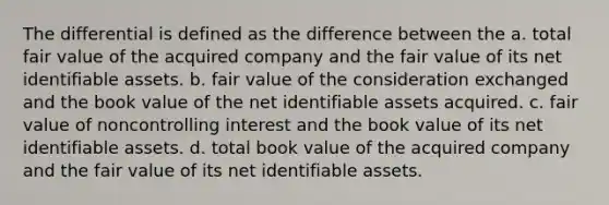 The differential is defined as the difference between the a. total fair value of the acquired company and the fair value of its net identifiable assets. b. fair value of the consideration exchanged and the book value of the net identifiable assets acquired. c. fair value of noncontrolling interest and the book value of its net identifiable assets. d. total book value of the acquired company and the fair value of its net identifiable assets.