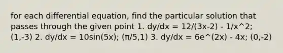 for each differential equation, find the particular solution that passes through the given point 1. dy/dx = 12/(3x-2) - 1/x^2; (1,-3) 2. dy/dx = 10sin(5x); (π/5,1) 3. dy/dx = 6e^(2x) - 4x; (0,-2)