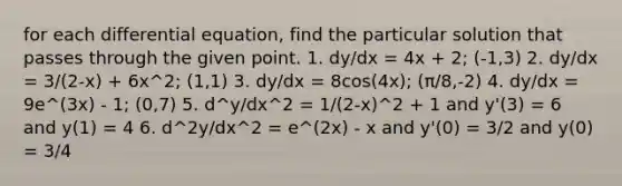 for each differential equation, find the particular solution that passes through the given point. 1. dy/dx = 4x + 2; (-1,3) 2. dy/dx = 3/(2-x) + 6x^2; (1,1) 3. dy/dx = 8cos(4x); (π/8,-2) 4. dy/dx = 9e^(3x) - 1; (0,7) 5. d^y/dx^2 = 1/(2-x)^2 + 1 and y'(3) = 6 and y(1) = 4 6. d^2y/dx^2 = e^(2x) - x and y'(0) = 3/2 and y(0) = 3/4