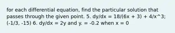 for each differential equation, find the particular solution that passes through the given point. 5. dy/dx = 18/(6x + 3) + 4/x^3; (-1/3, -15) 6. dy/dx = 2y and y. = -0.2 when x = 0