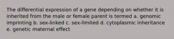 The differential expression of a gene depending on whether it is inherited from the male or female parent is termed a. genomic imprinting b. sex-linked c. sex-limited d. cytoplasmic inheritance e. genetic maternal effect