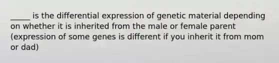 _____ is the differential expression of genetic material depending on whether it is inherited from the male or female parent (expression of some genes is different if you inherit it from mom or dad)