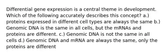 Differential gene expression is a central theme in development. Which of the following accurately describes this concept? a.) proteins expressed in different cell types are always the same b.) Genomic DNA is the same in all cells, but the mRNAs and proteins are different. c.) Genomic DNA is not the same in all cells d.) Genomic DNA and mRNA are always the same, only the proteins are different