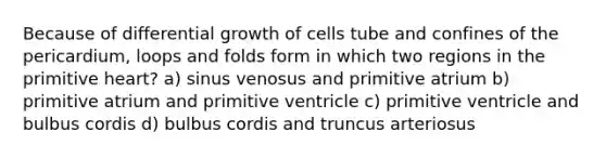 Because of differential growth of cells tube and confines of the pericardium, loops and folds form in which two regions in the primitive heart? a) sinus venosus and primitive atrium b) primitive atrium and primitive ventricle c) primitive ventricle and bulbus cordis d) bulbus cordis and truncus arteriosus