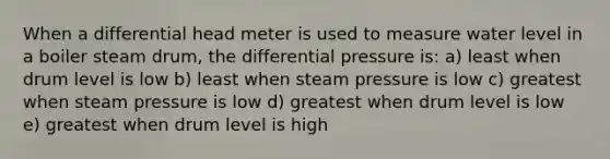 When a differential head meter is used to measure water level in a boiler steam drum, the differential pressure is: a) least when drum level is low b) least when steam pressure is low c) greatest when steam pressure is low d) greatest when drum level is low e) greatest when drum level is high