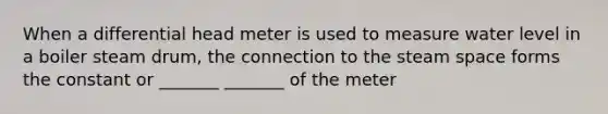 When a differential head meter is used to measure water level in a boiler steam drum, the connection to the steam space forms the constant or _______ _______ of the meter