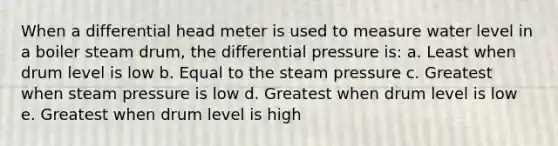 When a differential head meter is used to measure water level in a boiler steam drum, the differential pressure is: a. Least when drum level is low b. Equal to the steam pressure c. Greatest when steam pressure is low d. Greatest when drum level is low e. Greatest when drum level is high