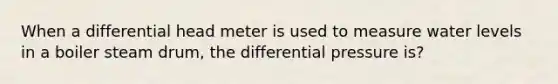 When a differential head meter is used to measure water levels in a boiler steam drum, the differential pressure is?