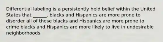 Differential labeling is a persistently held belief within the United States that ______. blacks and Hispanics are more prone to disorder all of these blacks and Hispanics are more prone to crime blacks and Hispanics are more likely to live in undesirable neighborhoods