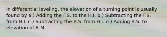 In differential leveling, the elevation of a turning point is usually found by a.) Adding the F.S. to the H.I. b.) Subtracting the F.S. from H.I. c.) Subtracting the B.S. from H.I. d.) Adding B.S. to elevation of B.M.