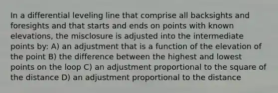 In a differential leveling line that comprise all backsights and foresights and that starts and ends on points with known elevations, the misclosure is adjusted into the intermediate points by: A) an adjustment that is a function of the elevation of the point B) the difference between the highest and lowest points on the loop C) an adjustment proportional to the square of the distance D) an adjustment proportional to the distance