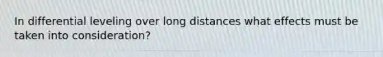 In differential leveling over long distances what effects must be taken into consideration?