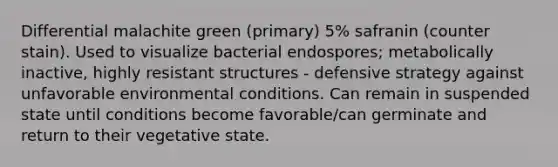 Differential malachite green (primary) 5% safranin (counter stain). Used to visualize bacterial endospores; metabolically inactive, highly resistant structures - defensive strategy against unfavorable environmental conditions. Can remain in suspended state until conditions become favorable/can germinate and return to their vegetative state.