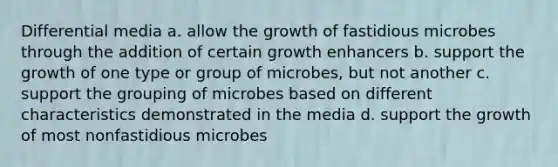 Differential media a. allow the growth of fastidious microbes through the addition of certain growth enhancers b. support the growth of one type or group of microbes, but not another c. support the grouping of microbes based on different characteristics demonstrated in the media d. support the growth of most nonfastidious microbes