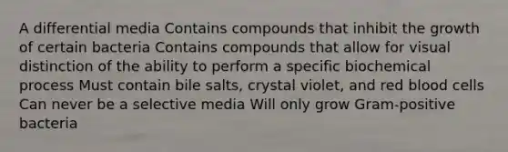 A differential media Contains compounds that inhibit the growth of certain bacteria Contains compounds that allow for visual distinction of the ability to perform a specific biochemical process Must contain bile salts, crystal violet, and red blood cells Can never be a selective media Will only grow Gram-positive bacteria