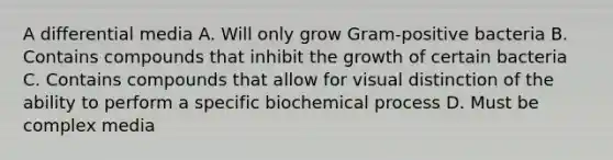 A differential media A. Will only grow Gram-positive bacteria B. Contains compounds that inhibit the growth of certain bacteria C. Contains compounds that allow for visual distinction of the ability to perform a specific biochemical process D. Must be complex media