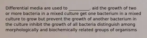 Differential media are used to __________. aid the growth of two or more bacteria in a mixed culture get one bacterium in a mixed culture to grow but prevent the growth of another bacterium in the culture inhibit the growth of all bacteria distinguish among morphologically and biochemically related groups of organisms